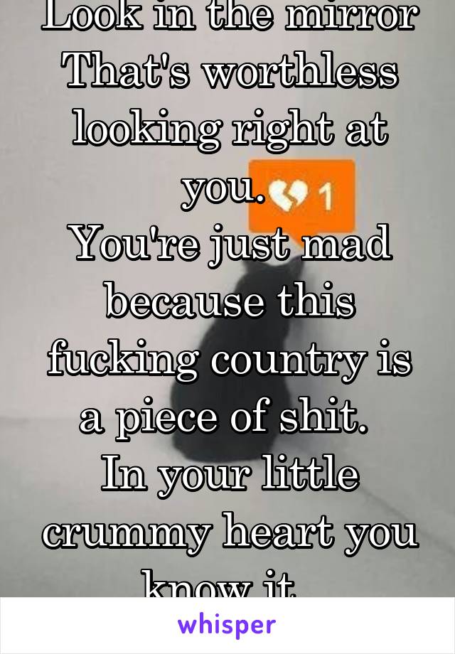 Look in the mirror
That's worthless looking right at you. 
You're just mad because this fucking country is a piece of shit. 
In your little crummy heart you know it. 
