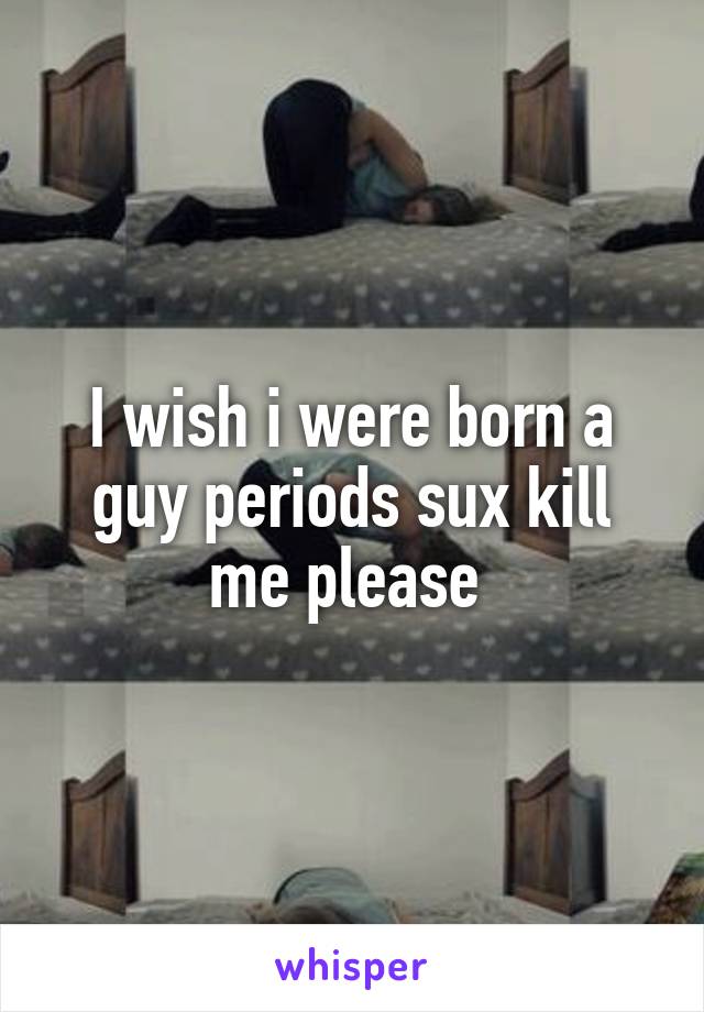 I wish i were born a guy periods sux kill me please 