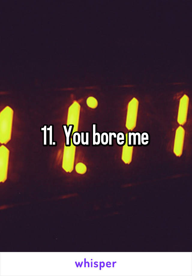 11.  You bore me 