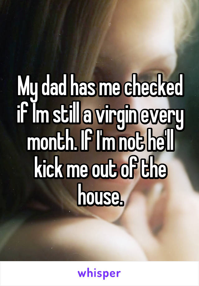 My dad has me checked if Im still a virgin every month. If I'm not he'll kick me out of the house.