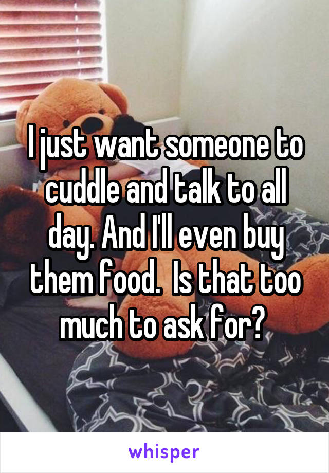 I just want someone to cuddle and talk to all day. And I'll even buy them food.  Is that too much to ask for? 