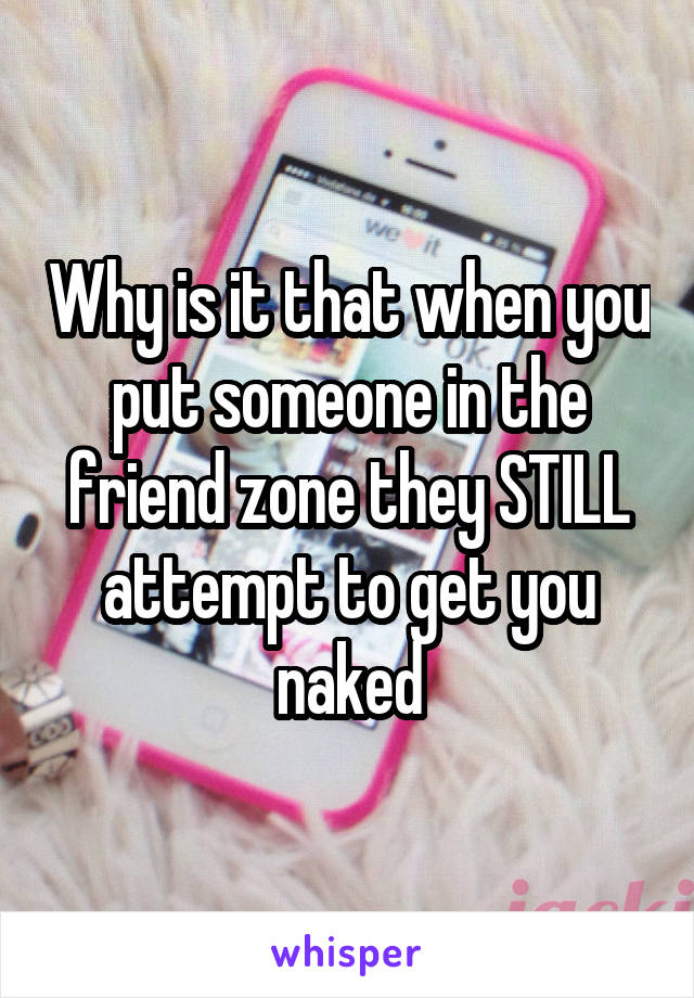 Why is it that when you put someone in the friend zone they STILL attempt to get you naked