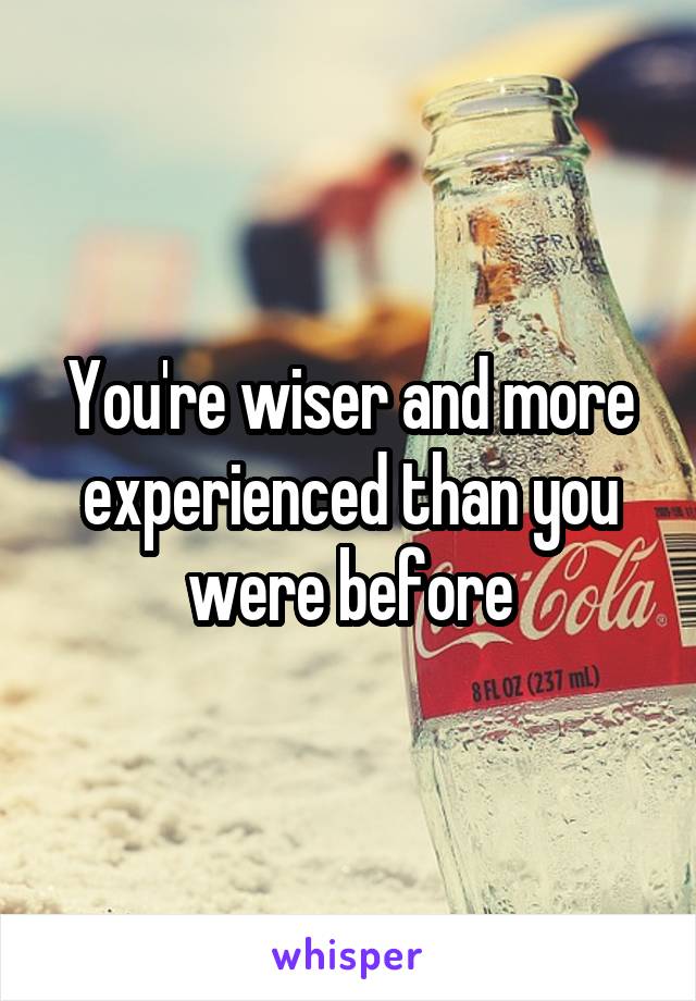 You're wiser and more experienced than you were before