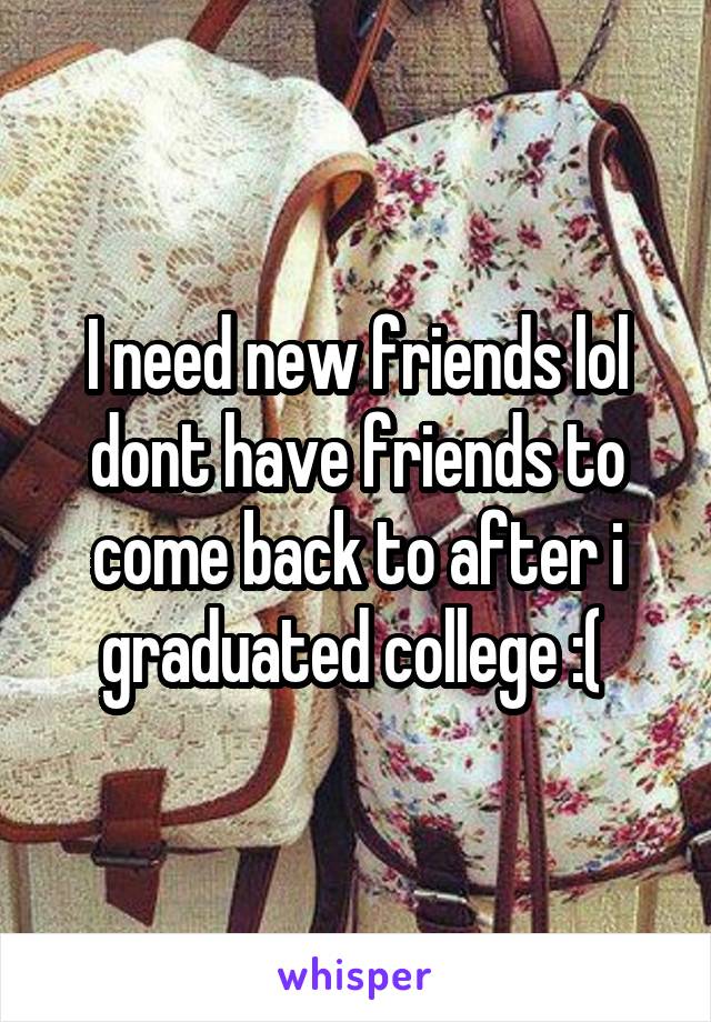 I need new friends lol dont have friends to come back to after i graduated college :( 