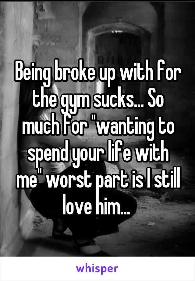 Being broke up with for the gym sucks... So much for "wanting to spend your life with me" worst part is I still love him... 