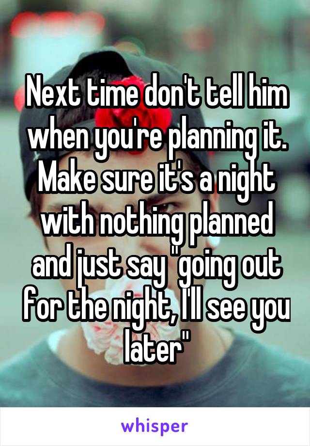 Next time don't tell him when you're planning it. Make sure it's a night with nothing planned and just say "going out for the night, I'll see you later"