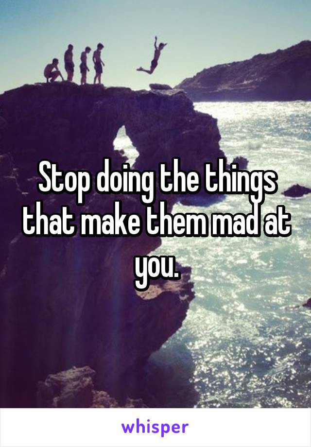 Stop doing the things that make them mad at you.