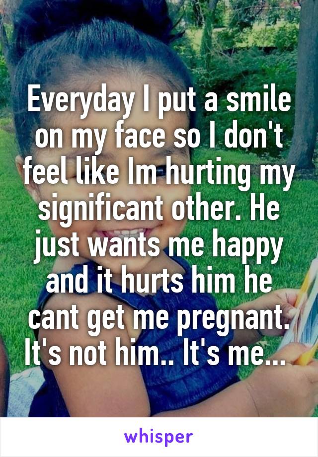 Everyday I put a smile on my face so I don't feel like Im hurting my significant other. He just wants me happy and it hurts him he cant get me pregnant. It's not him.. It's me... 