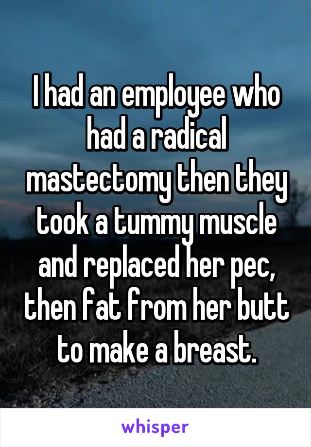 I had an employee who had a radical mastectomy then they took a tummy muscle and replaced her pec, then fat from her butt to make a breast.