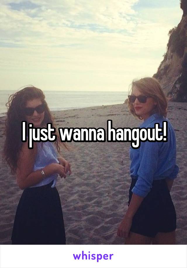 I just wanna hangout!