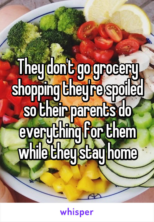 They don't go grocery shopping they're spoiled so their parents do everything for them while they stay home