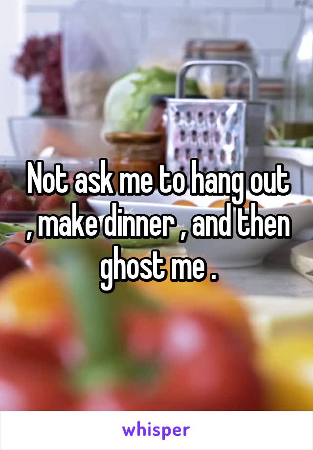 Not ask me to hang out , make dinner , and then ghost me .