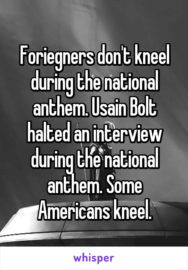 Foriegners don't kneel during the national anthem. Usain Bolt halted an interview during the national anthem. Some Americans kneel.