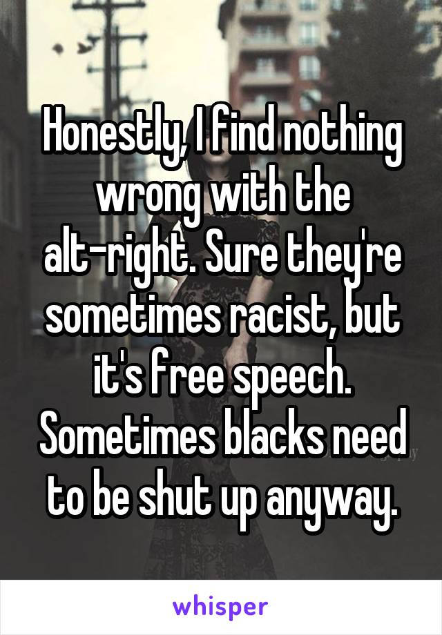 Honestly, I find nothing wrong with the alt-right. Sure they're sometimes racist, but it's free speech. Sometimes blacks need to be shut up anyway.