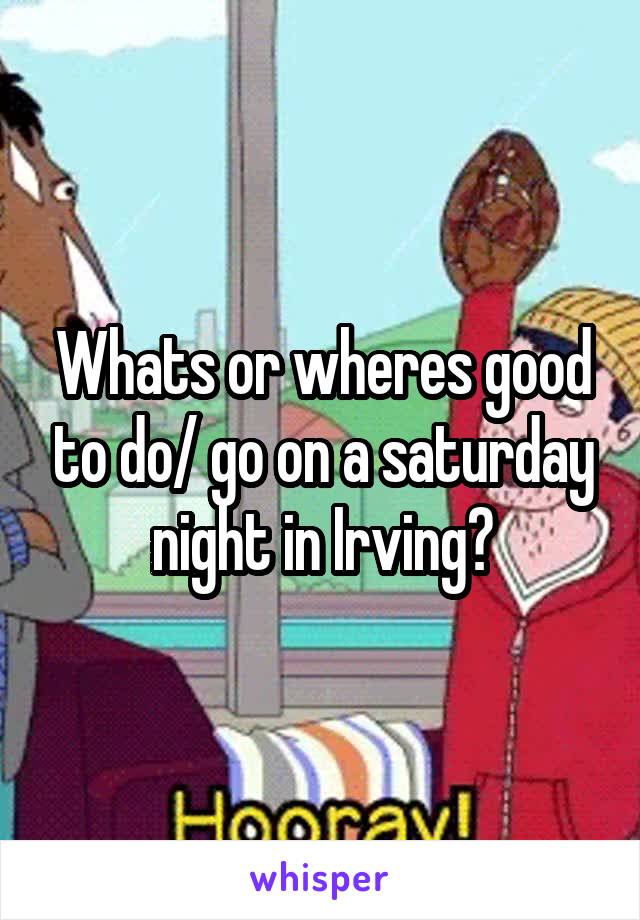Whats or wheres good to do/ go on a saturday night in Irving?