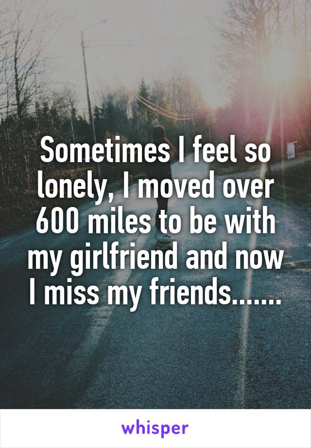 Sometimes I feel so lonely, I moved over 600 miles to be with my girlfriend and now I miss my friends.......