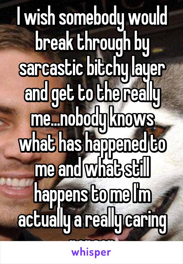 I wish somebody would break through by sarcastic bitchy layer and get to the really me...nobody knows what has happened to me and what still happens to me I'm actually a really caring person