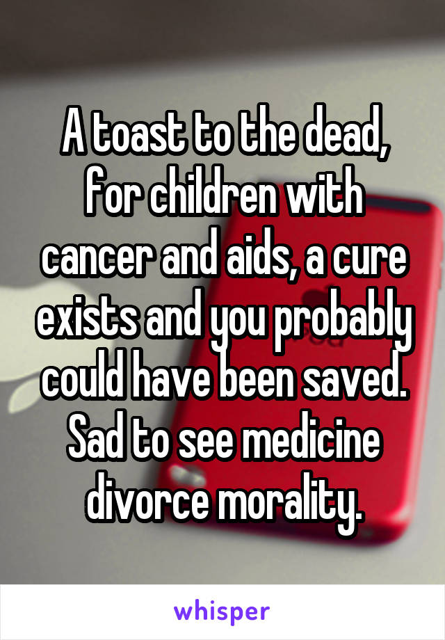 A toast to the dead, for children with cancer and aids, a cure exists and you probably could have been saved. Sad to see medicine divorce morality.