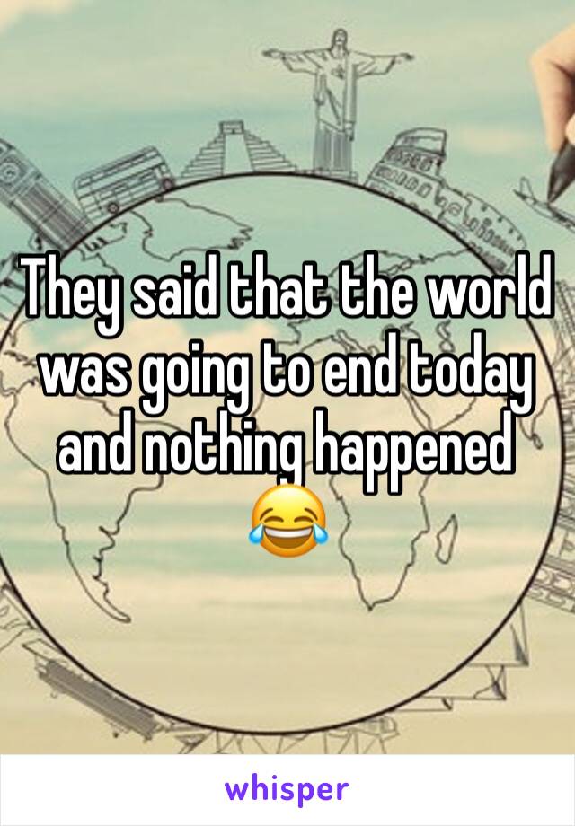 They said that the world was going to end today and nothing happened 😂 