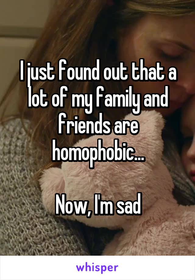I just found out that a lot of my family and friends are homophobic...

Now, I'm sad