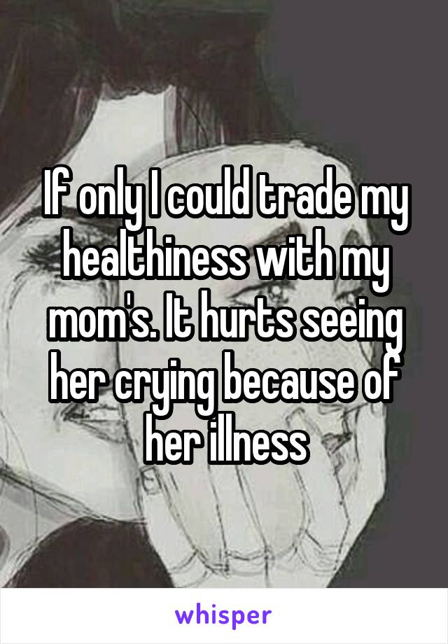 If only I could trade my healthiness with my mom's. It hurts seeing her crying because of her illness