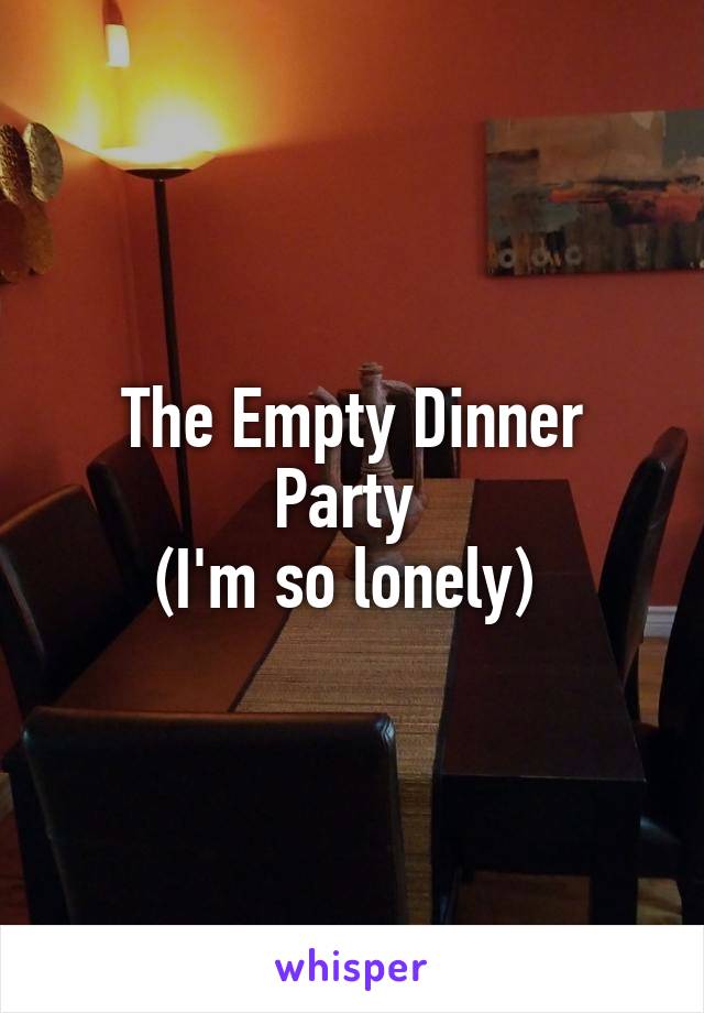 The Empty Dinner Party 
(I'm so lonely) 