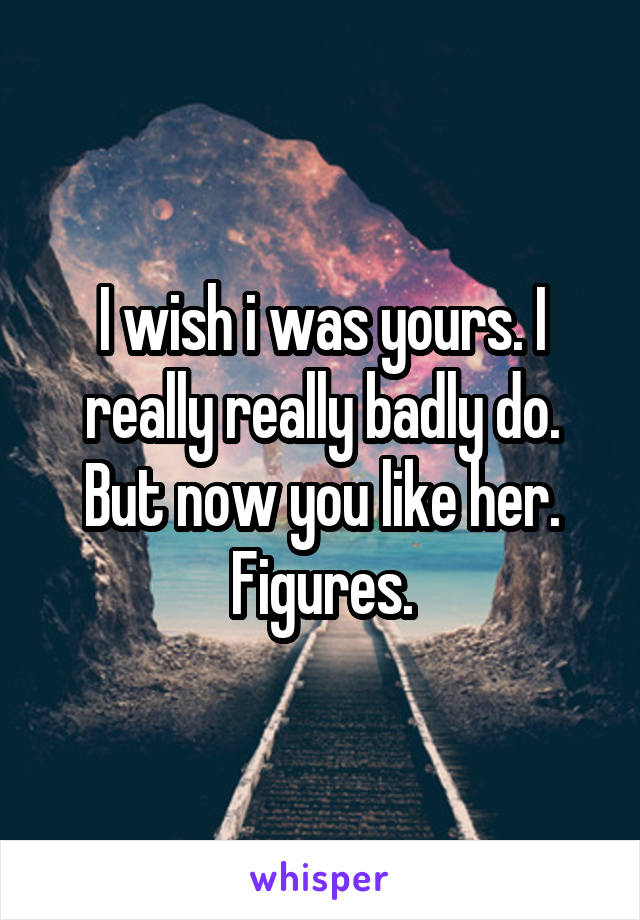 I wish i was yours. I really really badly do. But now you like her. Figures.