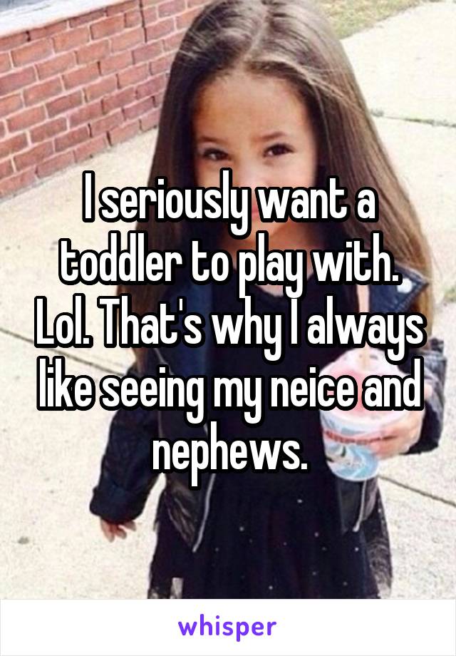I seriously want a toddler to play with. Lol. That's why I always like seeing my neice and nephews.