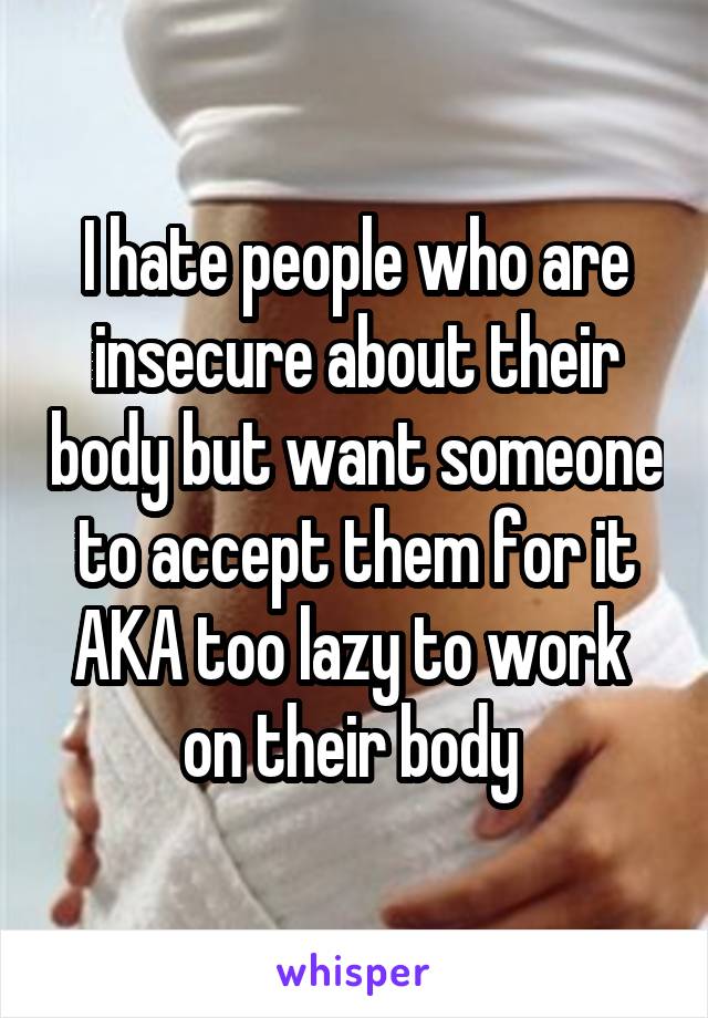 I hate people who are insecure about their body but want someone to accept them for it AKA too lazy to work 
on their body 