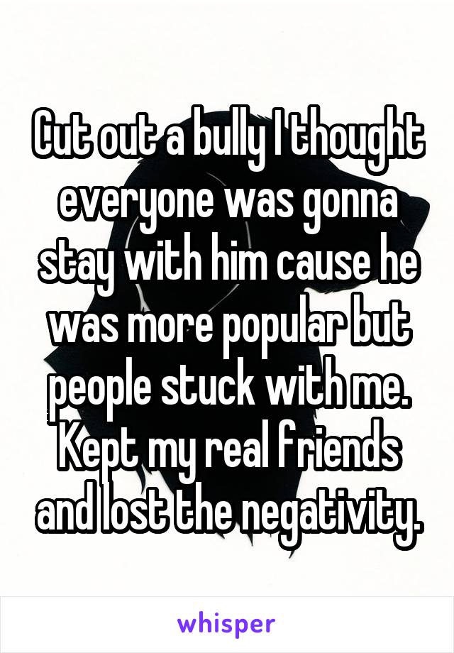 Cut out a bully I thought everyone was gonna stay with him cause he was more popular but people stuck with me. Kept my real friends and lost the negativity.