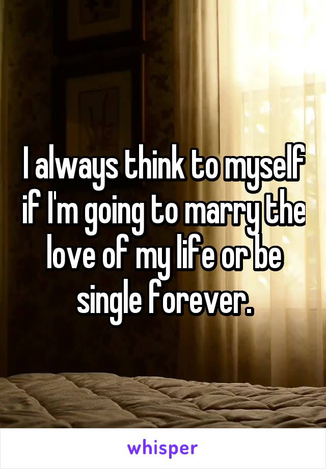 I always think to myself if I'm going to marry the love of my life or be single forever.