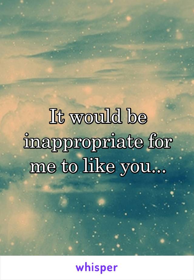 It would be inappropriate for me to like you...