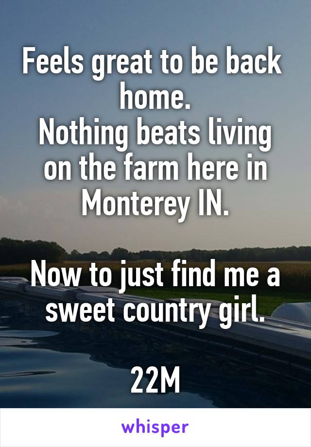 Feels great to be back  home.
Nothing beats living on the farm here in Monterey IN.

Now to just find me a sweet country girl.

22M