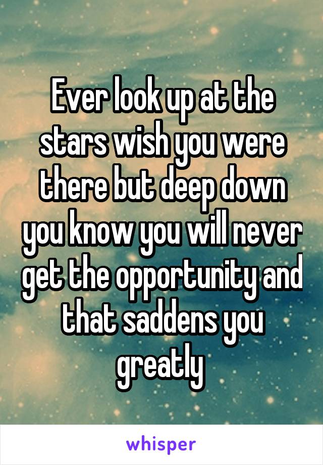 Ever look up at the stars wish you were there but deep down you know you will never get the opportunity and that saddens you greatly 