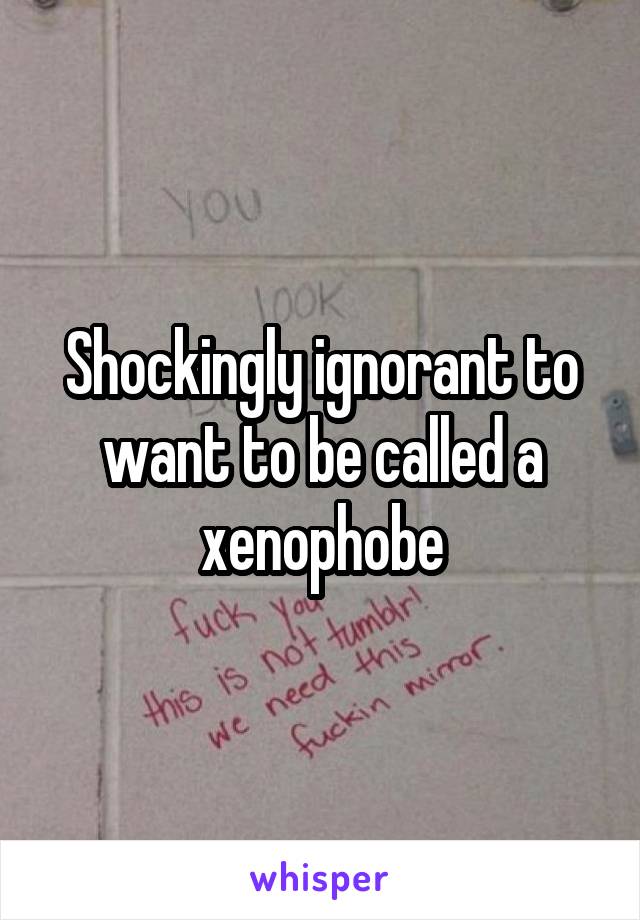 Shockingly ignorant to want to be called a xenophobe