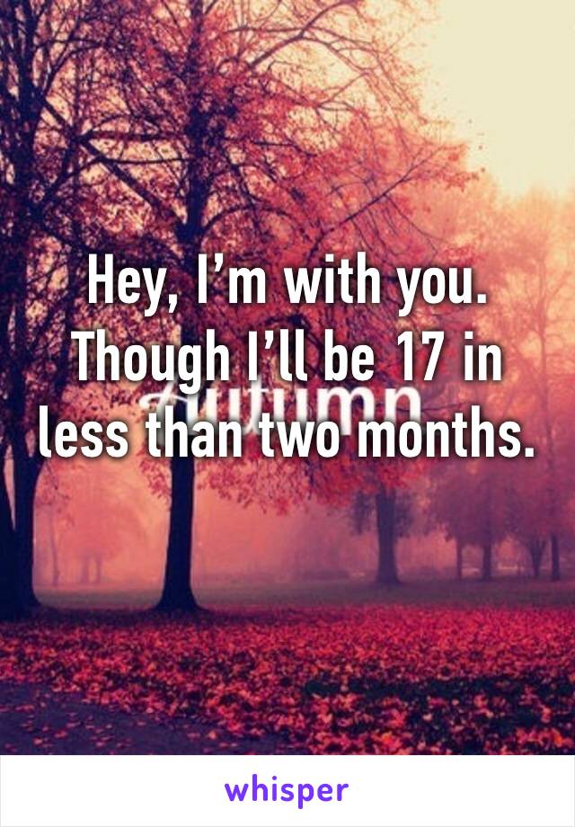 Hey, I’m with you. 
Though I’ll be 17 in less than two months. 