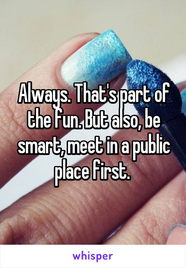 Always. That's part of the fun. But also, be smart, meet in a public place first. 