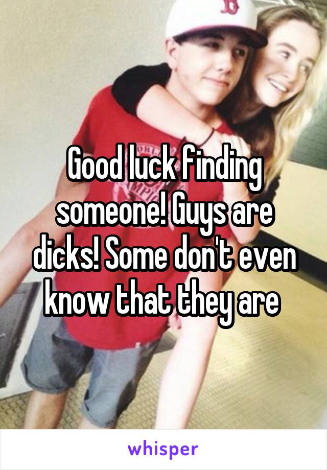 Good luck finding someone! Guys are dicks! Some don't even know that they are 