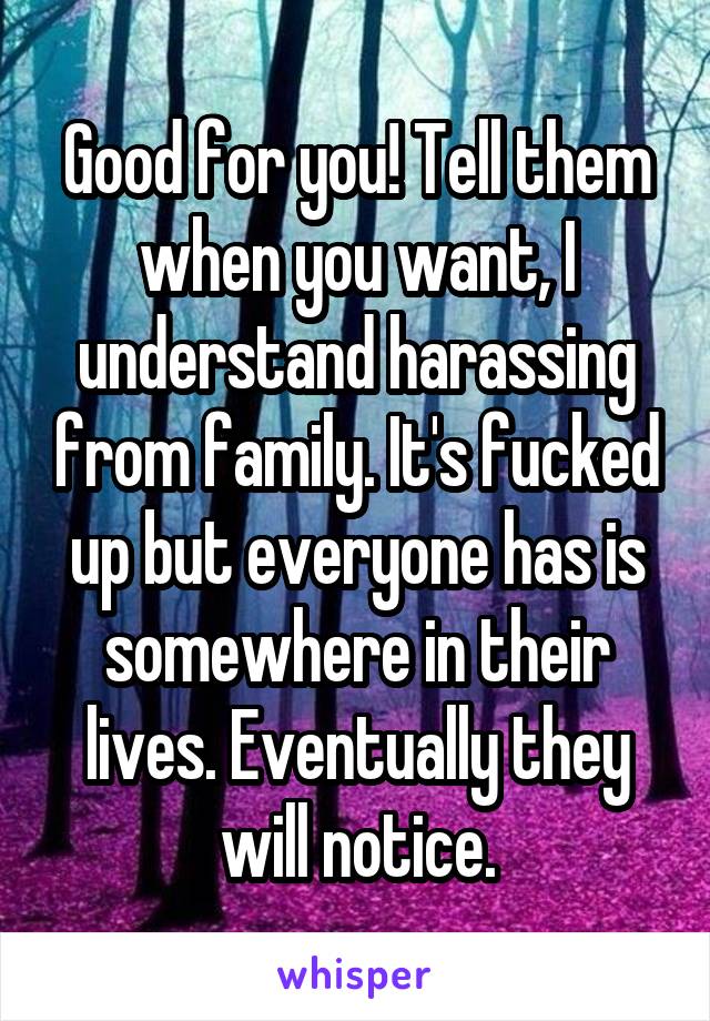 Good for you! Tell them when you want, I understand harassing from family. It's fucked up but everyone has is somewhere in their lives. Eventually they will notice.