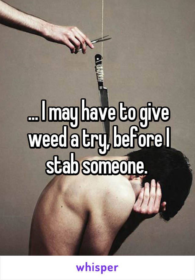 ... I may have to give weed a try, before I stab someone. 