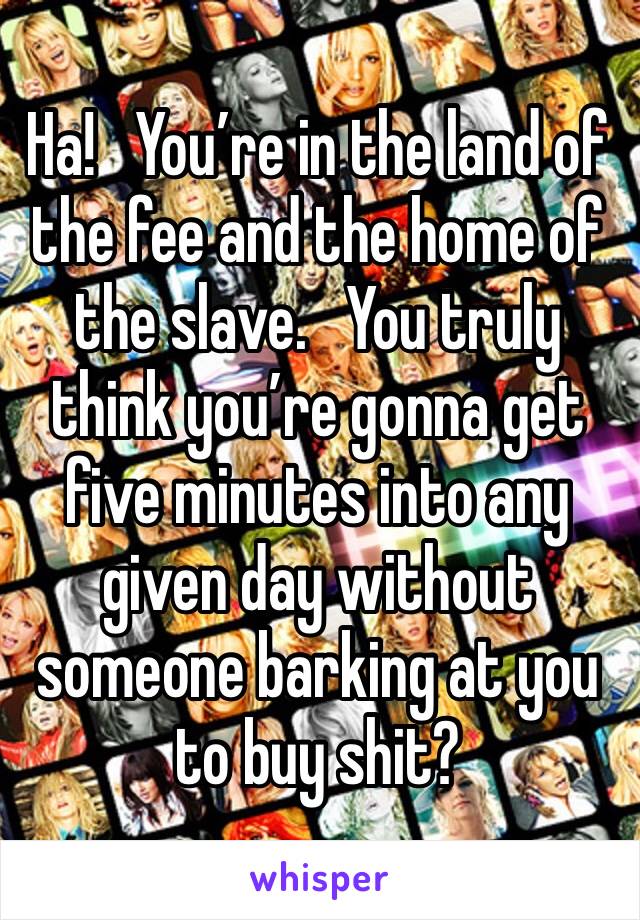 Ha!   You’re in the land of the fee and the home of the slave.   You truly think you’re gonna get five minutes into any given day without someone barking at you to buy shit?