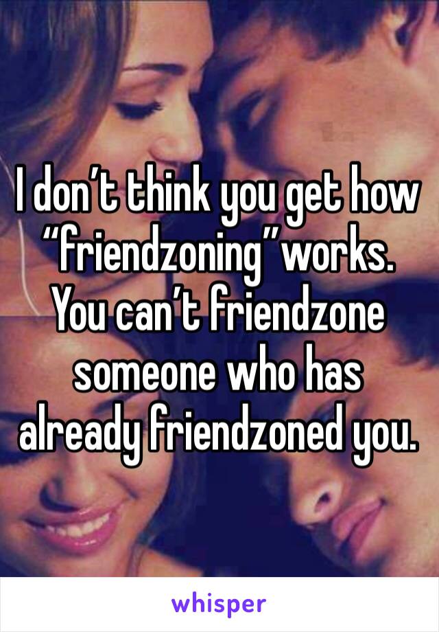 I don’t think you get how “friendzoning”works. You can’t friendzone someone who has already friendzoned you.