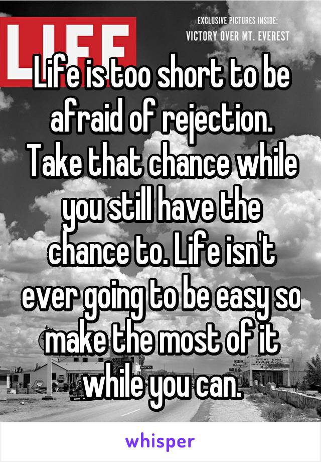 Life is too short to be afraid of rejection. Take that chance while you still have the chance to. Life isn't ever going to be easy so make the most of it while you can.