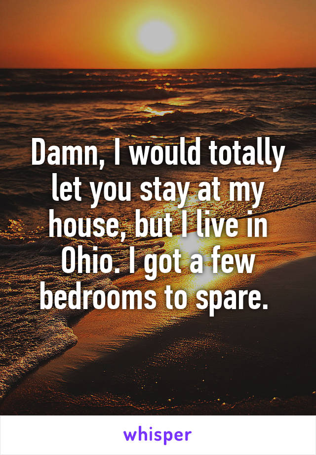 Damn, I would totally let you stay at my house, but I live in Ohio. I got a few bedrooms to spare. 