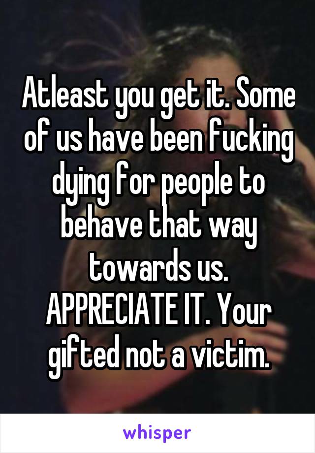 Atleast you get it. Some of us have been fucking dying for people to behave that way towards us. APPRECIATE IT. Your gifted not a victim.