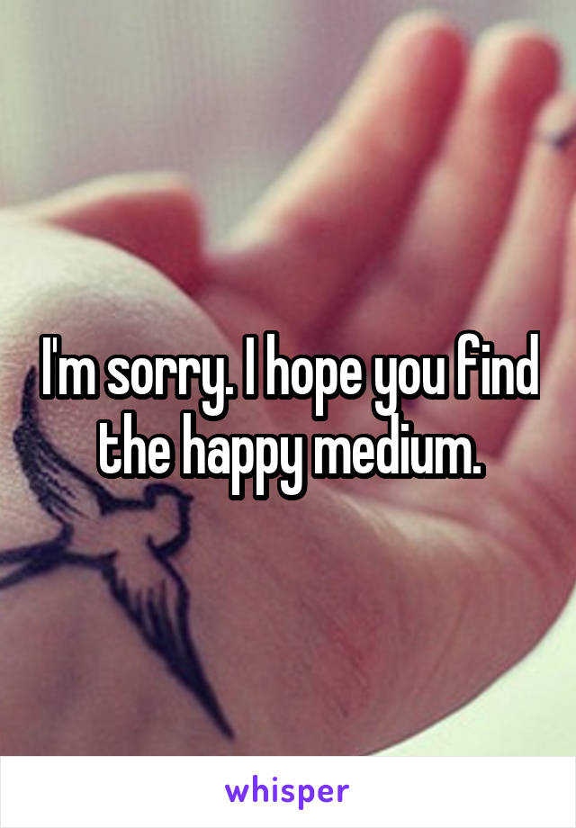 I'm sorry. I hope you find the happy medium.