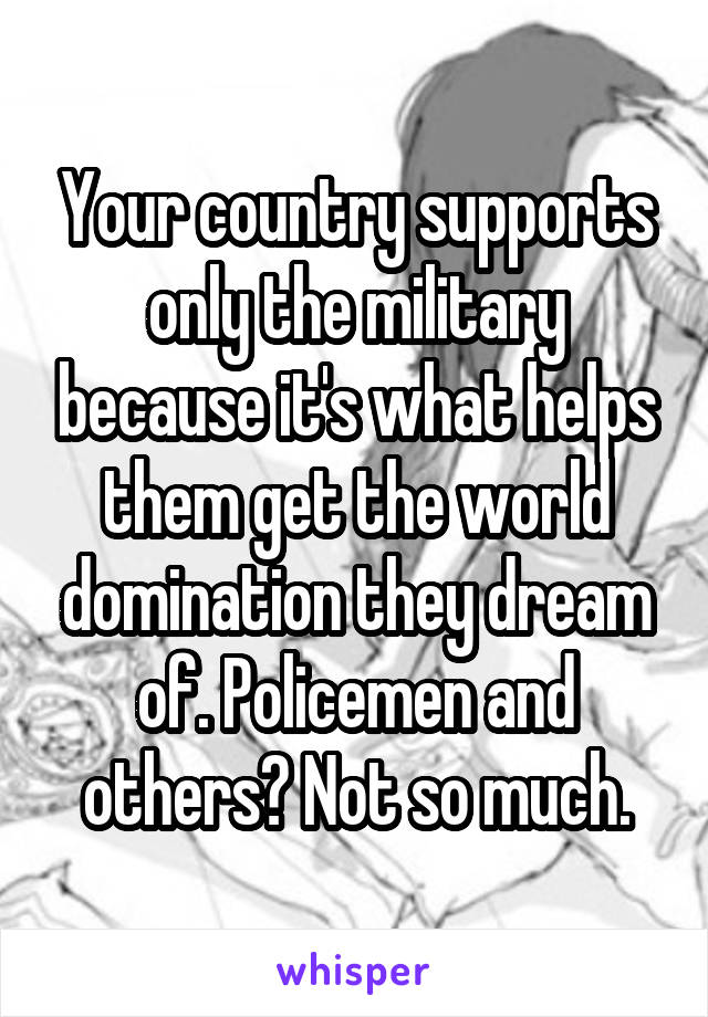 Your country supports only the military because it's what helps them get the world domination they dream of. Policemen and others? Not so much.