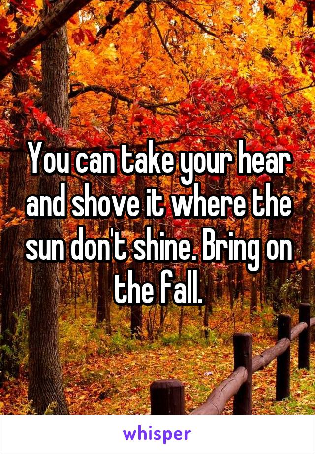 You can take your hear and shove it where the sun don't shine. Bring on the fall.