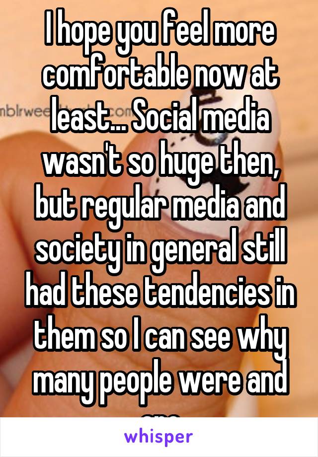 I hope you feel more comfortable now at least... Social media wasn't so huge then, but regular media and society in general still had these tendencies in them so I can see why many people were and are