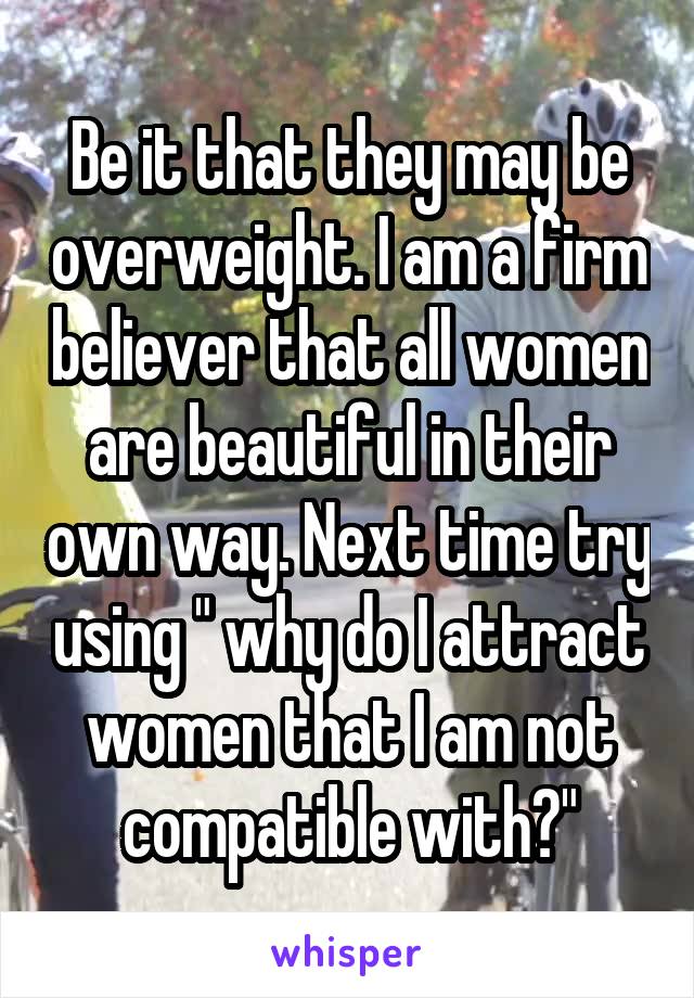 Be it that they may be overweight. I am a firm believer that all women are beautiful in their own way. Next time try using " why do I attract women that I am not compatible with?"